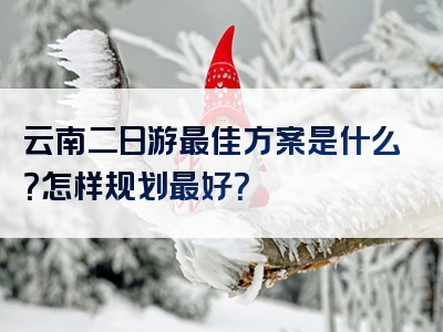 云南二日游最佳方案是什么？怎样规划最好？