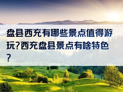 盘县西充有哪些景点值得游玩？西充盘县景点有啥特色？