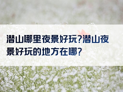 潜山哪里夜景好玩？潜山夜景好玩的地方在哪？