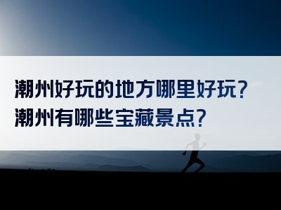 潮州好玩的地方哪里好玩？潮州有哪些宝藏景点？