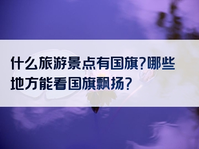 什么旅游景点有国旗？哪些地方能看国旗飘扬？