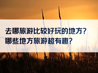 去哪旅游比较好玩的地方？哪些地方旅游超有趣？