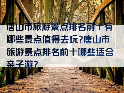 唐山市旅游景点排名前十有哪些景点值得去玩？唐山市旅游景点排名前十哪些适合亲子游？