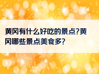 黄冈有什么好吃的景点？黄冈哪些景点美食多？