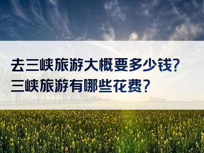 去三峡旅游大概要多少钱？三峡旅游有哪些花费？