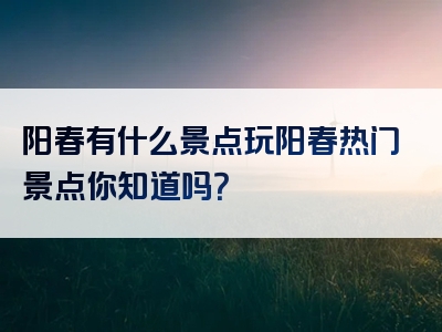 阳春有什么景点玩阳春热门景点你知道吗？