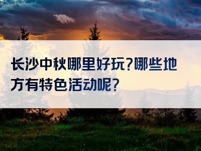 长沙中秋哪里好玩？哪些地方有特色活动呢？