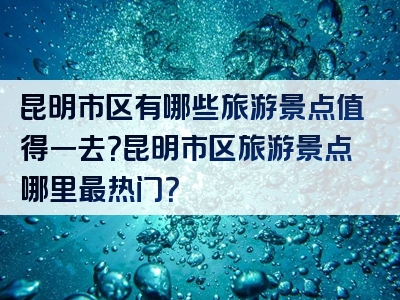 昆明市区有哪些旅游景点值得一去？昆明市区旅游景点哪里最热门？