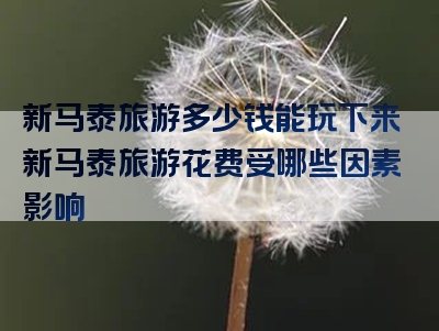 新马泰旅游多少钱能玩下来新马泰旅游花费受哪些因素影响