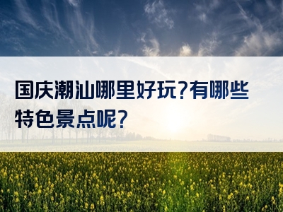 国庆潮汕哪里好玩？有哪些特色景点呢？