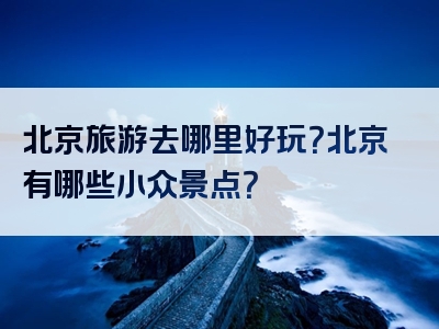 北京旅游去哪里好玩？北京有哪些小众景点？