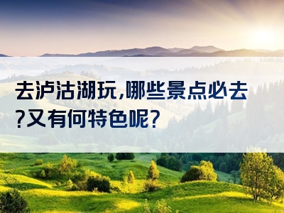 去泸沽湖玩，哪些景点必去？又有何特色呢？