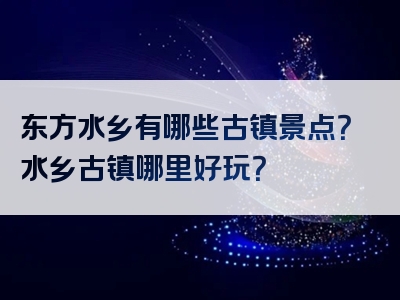 东方水乡有哪些古镇景点？水乡古镇哪里好玩？