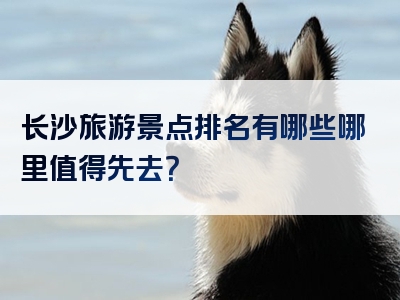 长沙旅游景点排名有哪些哪里值得先去？