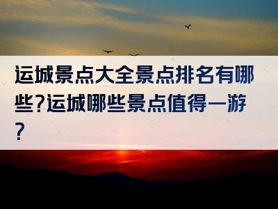 运城景点大全景点排名有哪些？运城哪些景点值得一游？