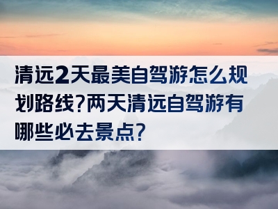 清远2天最美自驾游怎么规划路线？两天清远自驾游有哪些必去景点？