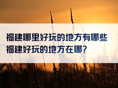 福建哪里好玩的地方有哪些福建好玩的地方在哪？