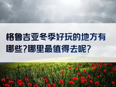 格鲁吉亚冬季好玩的地方有哪些？哪里最值得去呢？