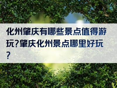 化州肇庆有哪些景点值得游玩？肇庆化州景点哪里好玩？