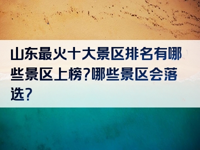 山东最火十大景区排名有哪些景区上榜？哪些景区会落选？