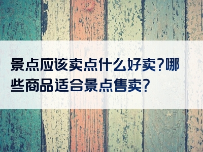 景点应该卖点什么好卖？哪些商品适合景点售卖？
