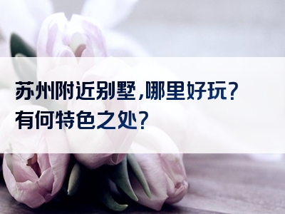 苏州附近别墅，哪里好玩？有何特色之处？