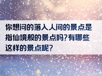 你想问的落入人间的景点是指仙境般的景点吗？有哪些这样的景点呢？
