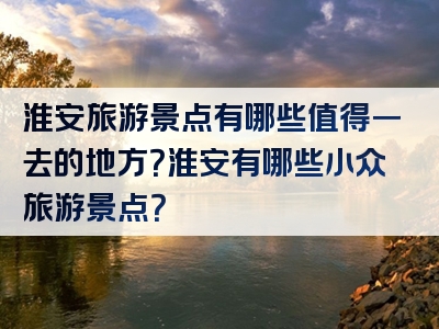 淮安旅游景点有哪些值得一去的地方？淮安有哪些小众旅游景点？
