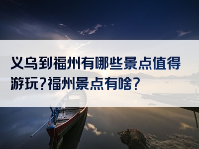 义乌到福州有哪些景点值得游玩？福州景点有啥？