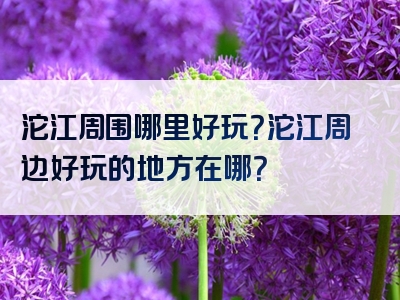 沱江周围哪里好玩？沱江周边好玩的地方在哪？