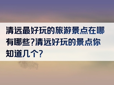 清远最好玩的旅游景点在哪有哪些？清远好玩的景点你知道几个？