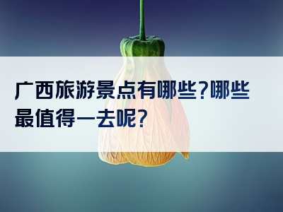 广西旅游景点有哪些？哪些最值得一去呢？