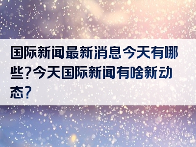 国际新闻最新消息今天有哪些？今天国际新闻有啥新动态？