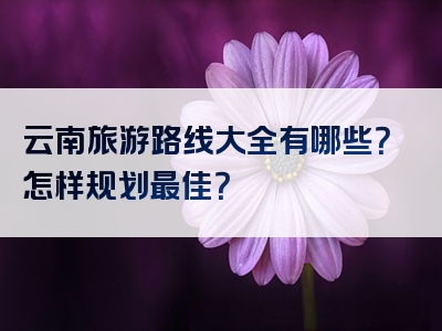云南旅游路线大全有哪些？怎样规划最佳？