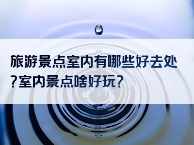 旅游景点室内有哪些好去处？室内景点啥好玩？