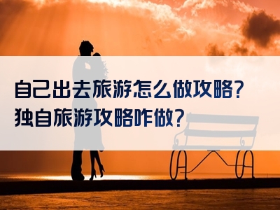 自己出去旅游怎么做攻略？独自旅游攻略咋做？