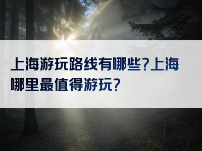 上海游玩路线有哪些？上海哪里最值得游玩？