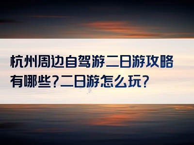 杭州周边自驾游二日游攻略有哪些？二日游怎么玩？