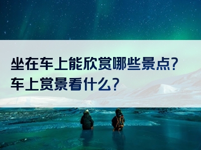 坐在车上能欣赏哪些景点？车上赏景看什么？
