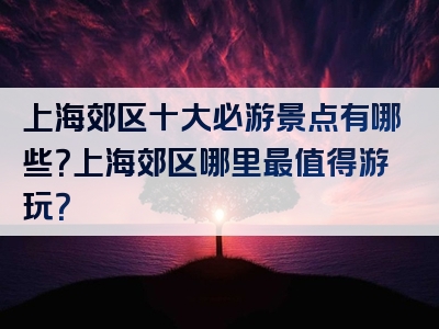 上海郊区十大必游景点有哪些？上海郊区哪里最值得游玩？