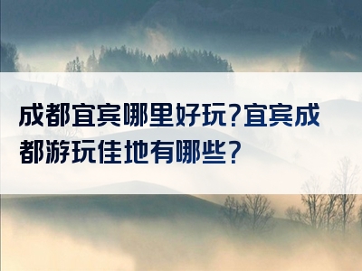 成都宜宾哪里好玩？宜宾成都游玩佳地有哪些？