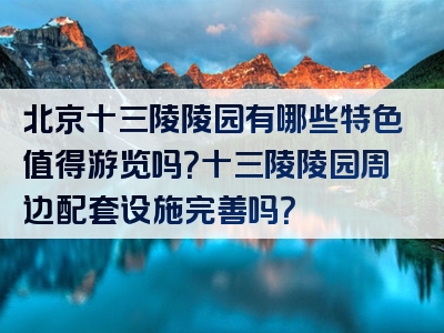 北京十三陵陵园有哪些特色值得游览吗？十三陵陵园周边配套设施完善吗？