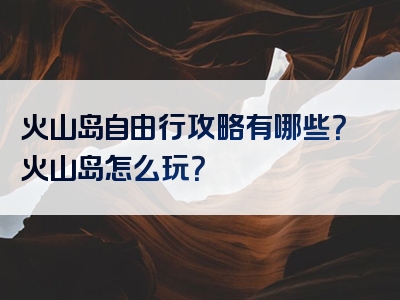 火山岛自由行攻略有哪些？火山岛怎么玩？