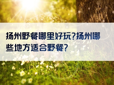 扬州野餐哪里好玩？扬州哪些地方适合野餐？