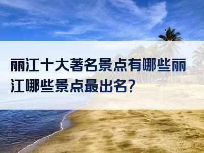 丽江十大著名景点有哪些丽江哪些景点最出名？