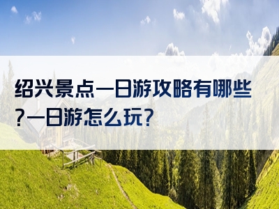 绍兴景点一日游攻略有哪些？一日游怎么玩？