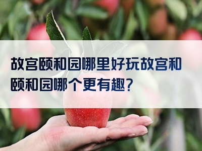 故宫颐和园哪里好玩故宫和颐和园哪个更有趣？