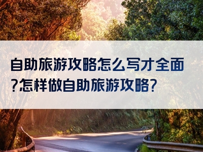 自助旅游攻略怎么写才全面？怎样做自助旅游攻略？