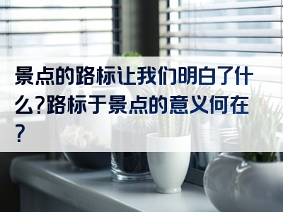 景点的路标让我们明白了什么？路标于景点的意义何在？