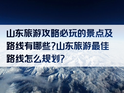 山东旅游攻略必玩的景点及路线有哪些？山东旅游最佳路线怎么规划？